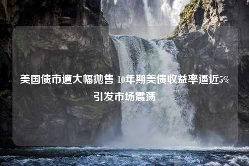 美国债市遭大幅抛售 10年期美债收益率逼近5%引发市场震荡