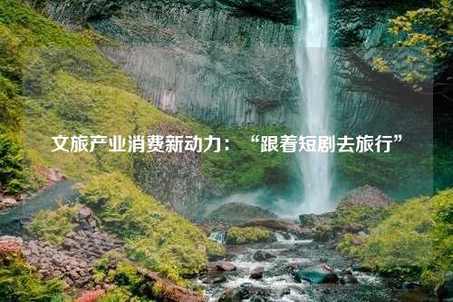 文旅产业消费新动力：“跟着短剧去旅行”