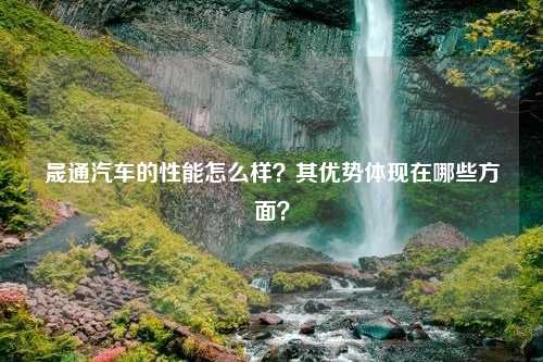 晟通汽车的性能怎么样？其优势体现在哪些方面？